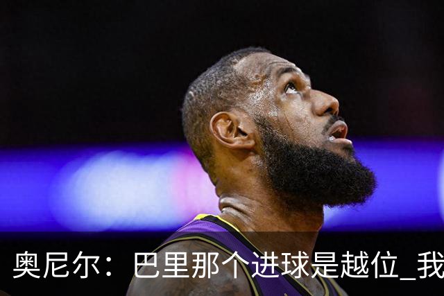 奥尼尔：巴里那个进球是越位 我们证明了自己具备极强的竞争力